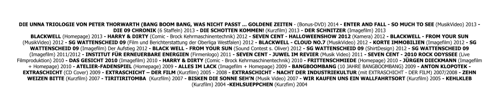 DIE UNNA TRIOLOGIE VON PETER THORWARTH (BANG BOOM BANG, WAS NICHT PASST ... GOLDENE ZEITEN - (Bonus-DVD) 2014 - ENTER AND FALL - SO MUCH TO SEE (MusikVideo) 2013 - DIE 09 CHRONIK (6 Staffeln) 2013 - DIE SCHOTTEN KOMMEN! (Kurzfilm) 2013 - DER SCHNITZER (Imagefilm) 2013 BLACKWELL (Homepage) 2013 - HARRY & DIRTY (Comic - Brock Kehrmaschinentechnik) 2012 - SEVEN CENT - HALLOWEENSHOW 2012 (Kamera) 2012 - BLACKWELL - FROM YOUR SUN (MusikVideo) 2012 - SG WATTENSCHEID 09 (Film und Berichterstattung der Oberliga Westfalen) 2012 - BLACKWELL - CLOUD NO.7 (MusikVideo) 2012 - KORTE IMMOBILIEN (Imagefilm) 2012 - SG WATTENSCHEID 09 (Imagefilm) Der Aufstieg 2012 - BLACK WELL - FROM YOUR SUN (Sound Contest s. Oliver) 2012 - SG WATTENSCHEID 09 (ShirtDesign) 2012 - SG WATTENSCHEID 09 (Imagefilm) 2011/2012 - INSTITUT FÜR ERNEUERBARE ENERGIEN (Firmenlogo) 2011 - SEVEN CENT - JUWEL IM REVIER (Musik Video) 2011 - SEVEN CENT - 2010 ROCK ODYSSEE (Live Filmproduktion) 2010 - DAS GESICHT 2010 (Imagefilm) 2010 - HARRY & DIRTY (Comic - Brock Kehrmaschinentechnik) 2010 - FRITTENSCHMIEDE (Homepage) 2010 - JÜRGEN DIECKMANN (Imagefilm + Homepage) 2010 - ATELIER-FADENSPIEL (Homepage) 2009 - ALLES IM LACK (Imagefilm + Homepage) 2009 - BANGBOOMBANG (10 JAHRE BANGBOOMBANG) 2009 - ANTON KLOPOTEK - EXTRASCHICHT (CD Cover) 2009 - EXTRASCHICHT – DER FILM (Kurzfilm) 2005 - 2008 - EXTRASCHICHT - NACHT DER INDUSTRIEKULTUR (mit EXTRASCHICHT - DER FILM) 2007/2008 - ZEHN WEIZEN BITTE (Kurzfilm) 2007 - TIRITIRITOMBA  (Kurzfilm) 2007 - BISKEN DIE SONNE SEH’N (Musik Video) 2007 - WIR KAUFEN UNS EIN WALLFAHRTSORT (Kurzfilm) 2005 - KEHLKLEB (Kurzfilm) 2004 -KEHLSUEPPCHEN (Kurzfim) 2004